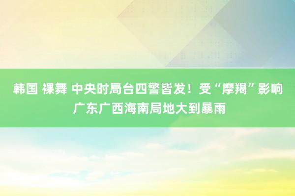 韩国 裸舞 中央时局台四警皆发！受“摩羯”影响 广东广西海南局地大到暴雨