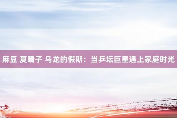 麻豆 夏晴子 马龙的假期：当乒坛巨星遇上家庭时光