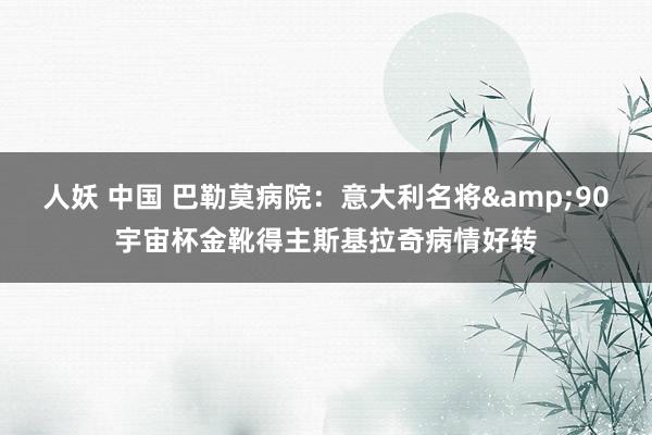 人妖 中国 巴勒莫病院：意大利名将&90宇宙杯金靴得主斯基拉奇病情好转