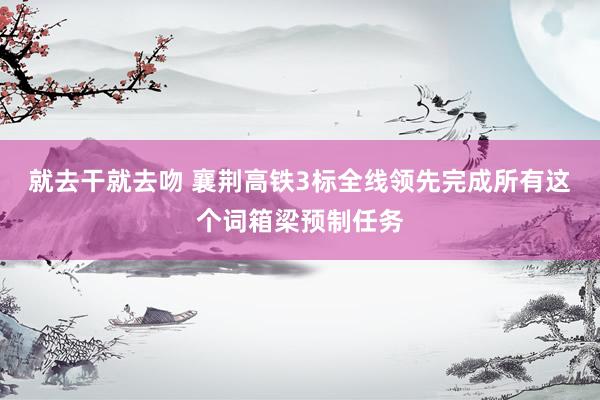 就去干就去吻 襄荆高铁3标全线领先完成所有这个词箱梁预制任务