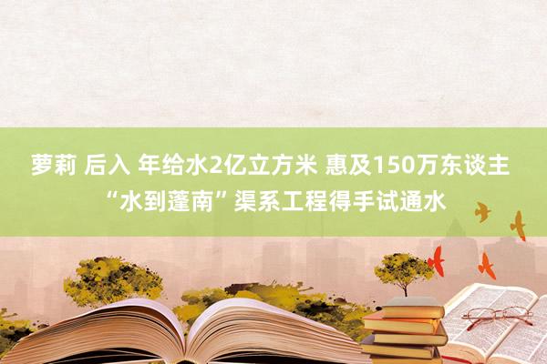 萝莉 后入 年给水2亿立方米 惠及150万东谈主 “水到蓬南”渠系工程得手试通水