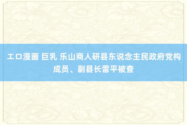 エロ漫画 巨乳 乐山商人研县东说念主民政府党构成员、副县长雷平被查