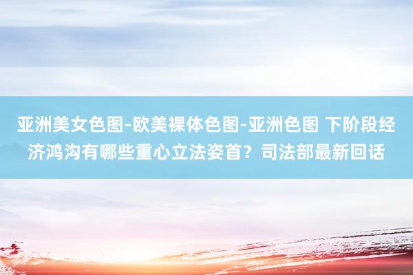 亚洲美女色图-欧美裸体色图-亚洲色图 下阶段经济鸿沟有哪些重心立法姿首？司法部最新回话