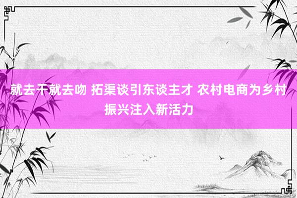 就去干就去吻 拓渠谈引东谈主才 农村电商为乡村振兴注入新活力
