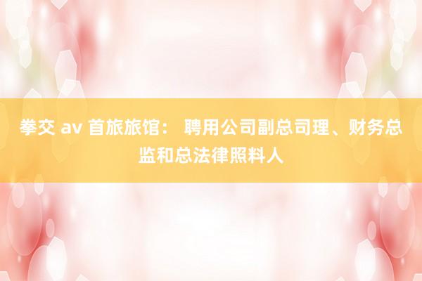 拳交 av 首旅旅馆： 聘用公司副总司理、财务总监和总法律照料人