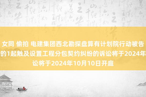 女同 偷拍 电建集团西北勘探盘算有计划院行动被告/被上诉东谈主的1起触及设置工程分包契约纠纷的诉讼将于2024年10月10日开庭