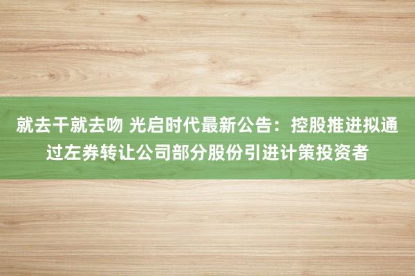 就去干就去吻 光启时代最新公告：控股推进拟通过左券转让公司部分股份引进计策投资者