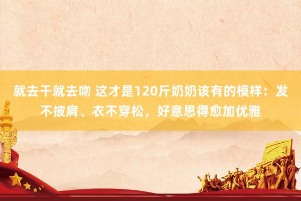 就去干就去吻 这才是120斤奶奶该有的模样：发不披肩、衣不穿松，好意思得愈加优雅