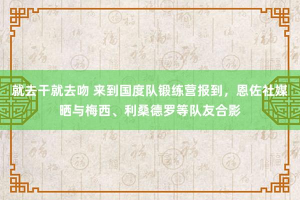 就去干就去吻 来到国度队锻练营报到，恩佐社媒晒与梅西、利桑德罗等队友合影