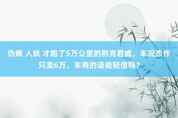 伪娘 人妖 才跑了5万公里的别克君威，车况杰作只卖6万，车商的话能轻信吗？