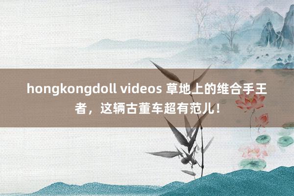 hongkongdoll videos 草地上的维合手王者，这辆古董车超有范儿！