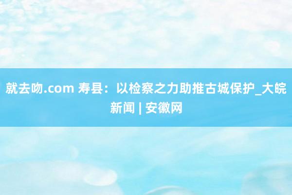 就去吻.com 寿县：以检察之力助推古城保护_大皖新闻 | 安徽网