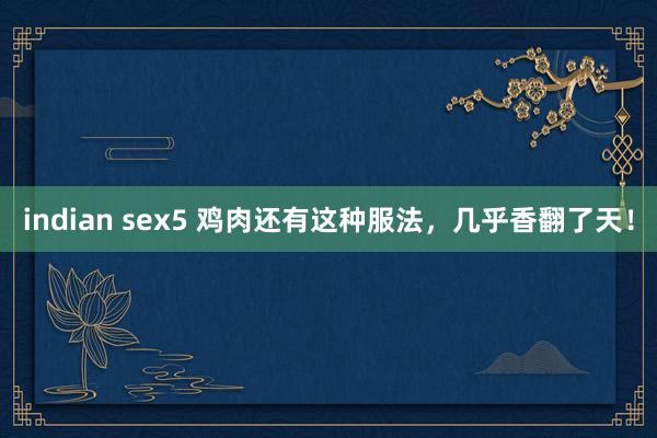 indian sex5 鸡肉还有这种服法，几乎香翻了天！