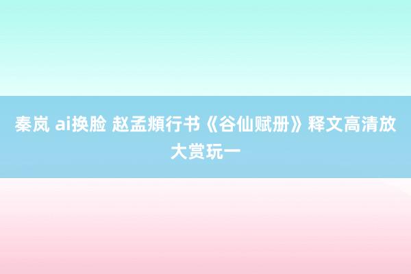 秦岚 ai换脸 赵孟頫行书《谷仙赋册》释文高清放大赏玩一