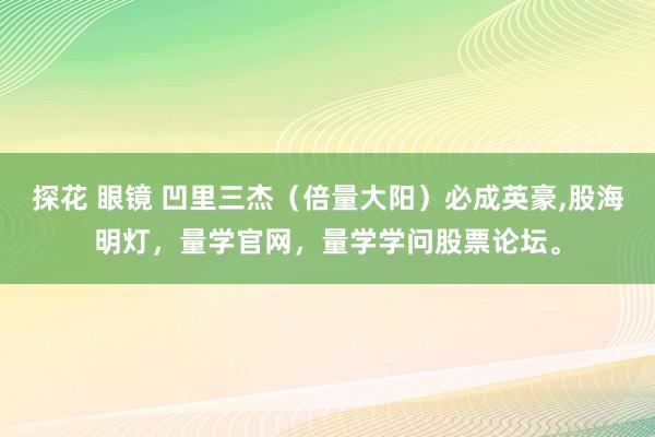 探花 眼镜 凹里三杰（倍量大阳）必成英豪，股海明灯，量学官网，量学学问股票论坛。