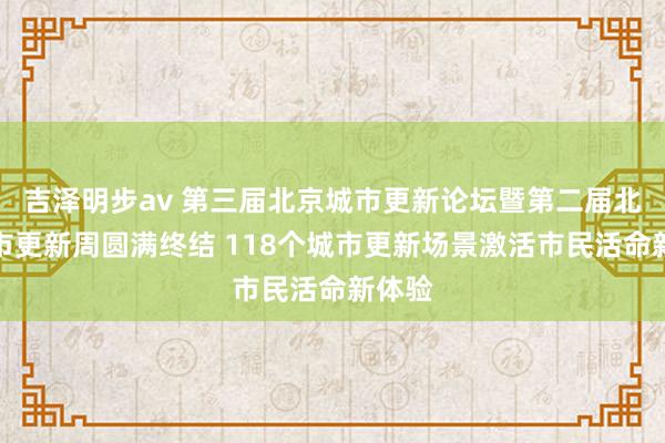 吉泽明步av 第三届北京城市更新论坛暨第二届北京城市更新周圆满终结 118个城市更新场景激活市民活命新体验