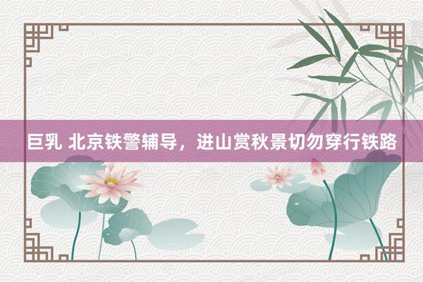巨乳 北京铁警辅导，进山赏秋景切勿穿行铁路