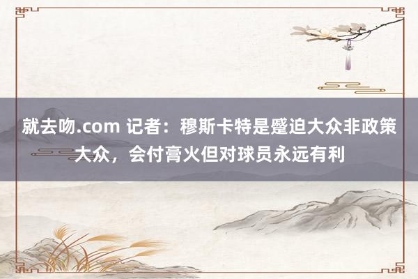 就去吻.com 记者：穆斯卡特是蹙迫大众非政策大众，会付膏火但对球员永远有利