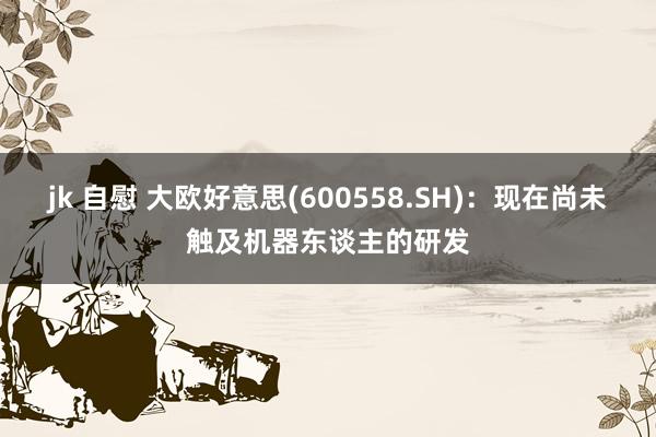 jk 自慰 大欧好意思(600558.SH):现在尚未触及机器东谈主的研发