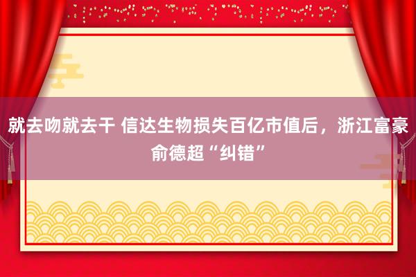 就去吻就去干 信达生物损失百亿市值后，浙江富豪俞德超“纠错”