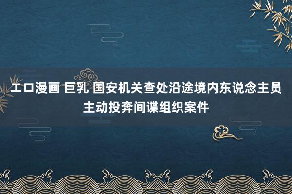 エロ漫画 巨乳 国安机关查处沿途境内东说念主员主动投奔间谍组织案件