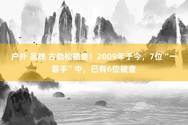 户外 品牌 古劲松被查！2009年于今，7位“一霸手”中，已有6位被查