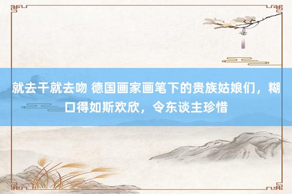 就去干就去吻 德国画家画笔下的贵族姑娘们，糊口得如斯欢欣，令东谈主珍惜