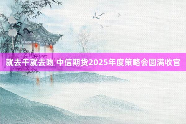 就去干就去吻 中信期货2025年度策略会圆满收官