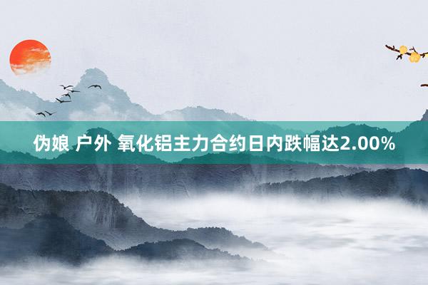 伪娘 户外 氧化铝主力合约日内跌幅达2.00%