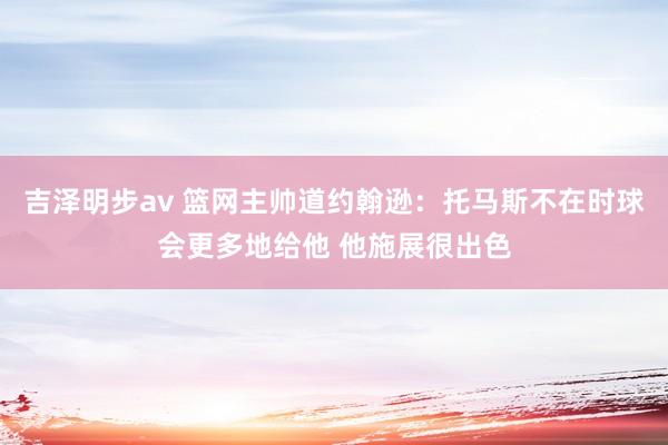 吉泽明步av 篮网主帅道约翰逊：托马斯不在时球会更多地给他 他施展很出色