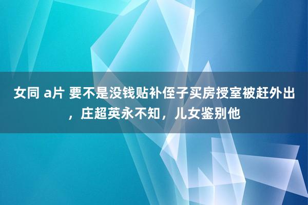 女同 a片 要不是没钱贴补侄子买房授室被赶外出，庄超英永不知，儿女鉴别他