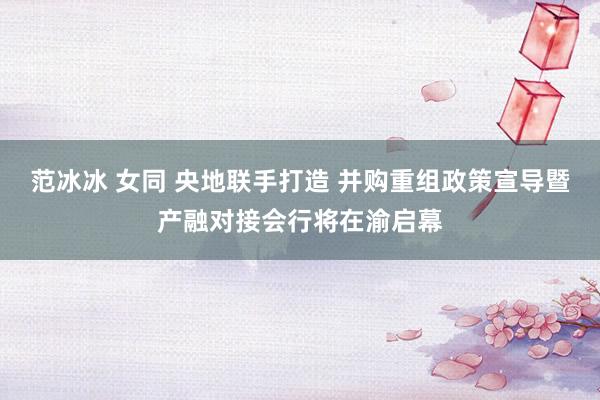 范冰冰 女同 央地联手打造 并购重组政策宣导暨产融对接会行将在渝启幕