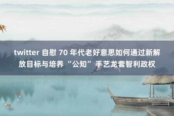 twitter 自慰 70 年代老好意思如何通过新解放目标与培养 “公知” 手艺龙套智利政权