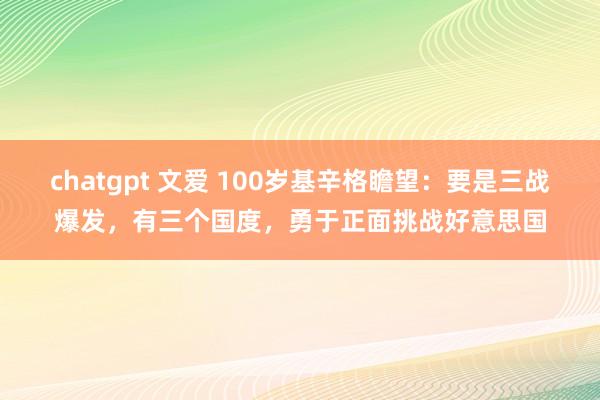 chatgpt 文爱 100岁基辛格瞻望：要是三战爆发，有三个国度，勇于正面挑战好意思国