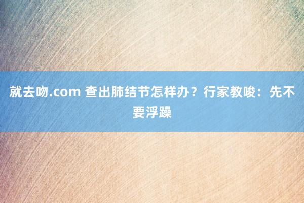 就去吻.com 查出肺结节怎样办？行家教唆：先不要浮躁