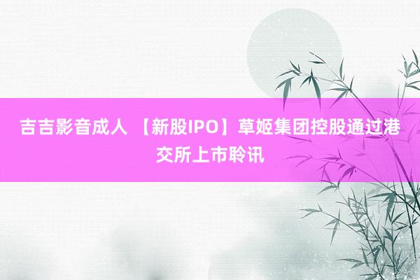 吉吉影音成人 【新股IPO】草姬集团控股通过港交所上市聆讯