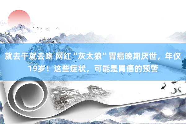 就去干就去吻 网红“灰太狼”胃癌晚期厌世，年仅19岁！这些症状，可能是胃癌的预警