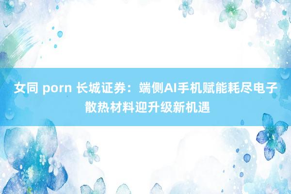 女同 porn 长城证券：端侧AI手机赋能耗尽电子 散热材料迎升级新机遇