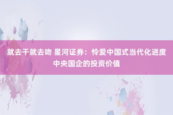 就去干就去吻 星河证券：怜爱中国式当代化进度中央国企的投资价值