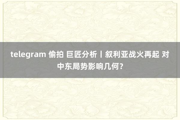 telegram 偷拍 巨匠分析丨叙利亚战火再起 对中东局势影响几何？