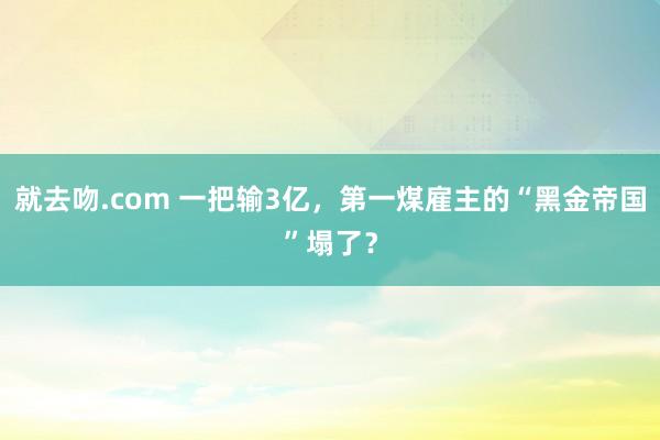 就去吻.com 一把输3亿，第一煤雇主的“黑金帝国”塌了？