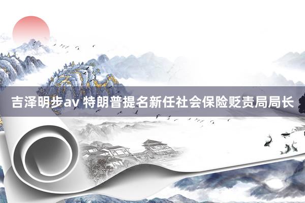 吉泽明步av 特朗普提名新任社会保险贬责局局长