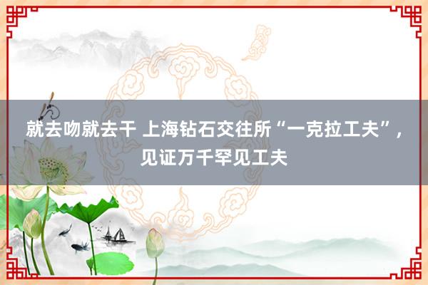 就去吻就去干 上海钻石交往所“一克拉工夫”，见证万千罕见工夫