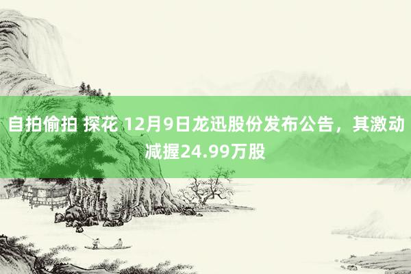 自拍偷拍 探花 12月9日龙迅股份发布公告，其激动减握24.99万股