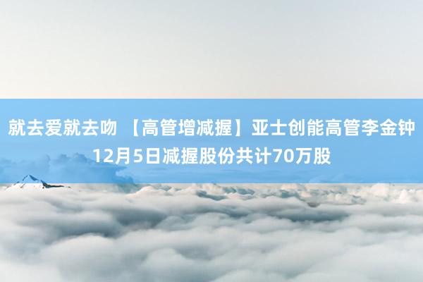就去爱就去吻 【高管增减握】亚士创能高管李金钟12月5日减握股份共计70万股