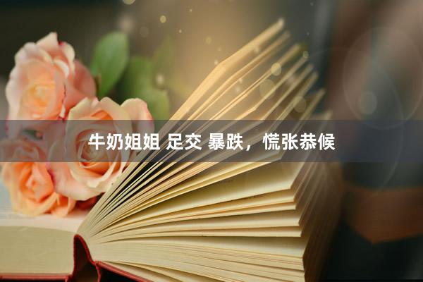 牛奶姐姐 足交 暴跌，慌张恭候