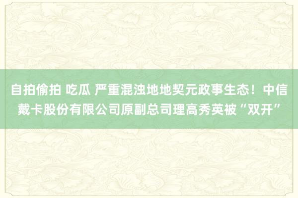 自拍偷拍 吃瓜 严重混浊地地契元政事生态！中信戴卡股份有限公司原副总司理高秀英被“双开”