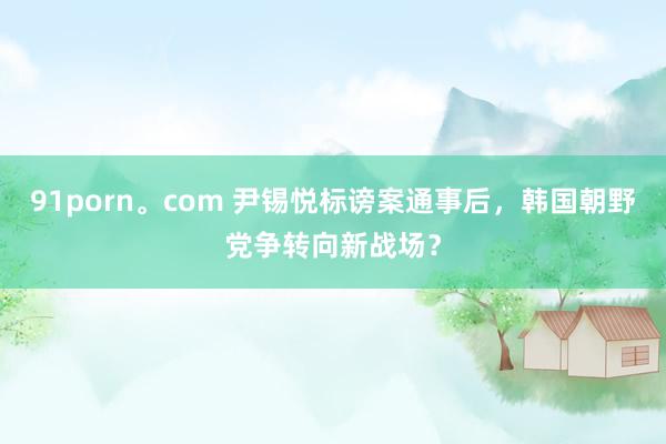 91porn。com 尹锡悦标谤案通事后，韩国朝野党争转向新战场？
