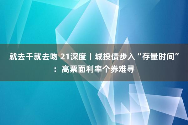 就去干就去吻 21深度丨城投债步入“存量时间”：高票面利率个券难寻