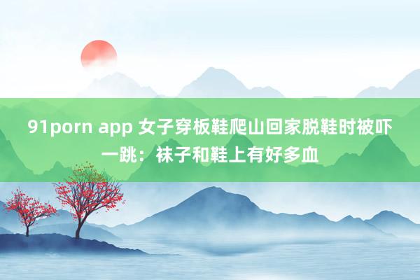91porn app 女子穿板鞋爬山回家脱鞋时被吓一跳:袜子和鞋上有好多血